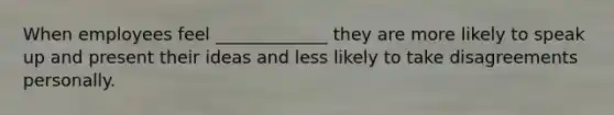 When employees feel _____________ they are more likely to speak up and present their ideas and less likely to take disagreements personally.