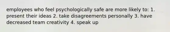 employees who feel psychologically safe are more likely to: 1. present their ideas 2. take disagreements personally 3. have decreased team creativity 4. speak up