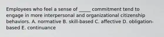 Employees who feel a sense of _____ commitment tend to engage in more interpersonal and organizational citizenship behaviors. A. normative B. skill-based C. affective D. obligation-based E. continuance