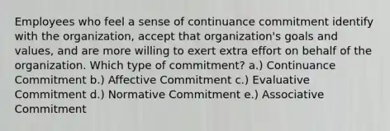 Employees who feel a sense of continuance commitment identify with the organization, accept that organization's goals and values, and are more willing to exert extra effort on behalf of the organization. Which type of commitment? a.) Continuance Commitment b.) Affective Commitment c.) Evaluative Commitment d.) Normative Commitment e.) Associative Commitment