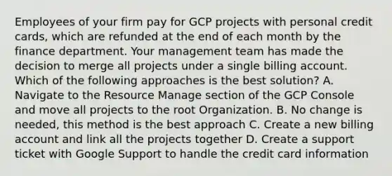 Employees of your firm pay for GCP projects with personal credit cards, which are refunded at the end of each month by the finance department. Your management team has made the decision to merge all projects under a single billing account. Which of the following approaches is the best solution? A. Navigate to the Resource Manage section of the GCP Console and move all projects to the root Organization. B. No change is needed, this method is the best approach C. Create a new billing account and link all the projects together D. Create a support ticket with Google Support to handle the credit card information