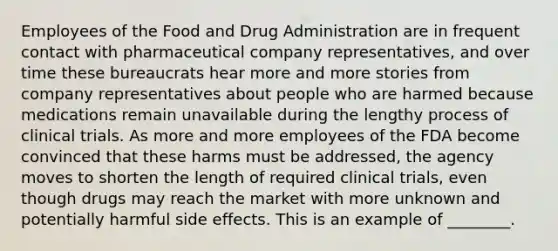 Employees of the Food and Drug Administration are in frequent contact with pharmaceutical company representatives, and over time these bureaucrats hear more and more stories from company representatives about people who are harmed because medications remain unavailable during the lengthy process of clinical trials. As more and more employees of the FDA become convinced that these harms must be addressed, the agency moves to shorten the length of required clinical trials, even though drugs may reach the market with more unknown and potentially harmful side effects. This is an example of ________.