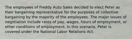 The employees of Freddy Auto Sales decided to elect Peter as their bargaining representative for the purposes of collective bargaining by the majority of the employees. The major issues of negotiation include rates of pay, wages, hours of employment, or other conditions of employment. In this scenario, Peter is covered under the National Labor Relations Act.