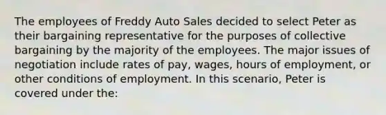 The employees of Freddy Auto Sales decided to select Peter as their bargaining representative for the purposes of collective bargaining by the majority of the employees. The major issues of negotiation include rates of pay, wages, hours of employment, or other conditions of employment. In this scenario, Peter is covered under the:​