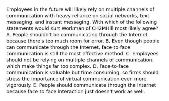 Employees in the future will likely rely on multiple channels of communication with heavy reliance on social​ networks, text​ messaging, and instant messaging. With which of the following statements would Kurt Workman of CH2MHill most likely​ agree? A. People​ shouldn't be communicating through the Internet because​ there's too much room for error. B. Even though people can communicate through the​ Internet, face-to-face communication is still the most effective method. C. Employees should not be relying on multiple channels of​ communication, which make things far too complex. D. Face-to-face communication is valuable but time​ consuming, so firms should stress the importance of virtual communication even more vigorously. E. People should communicate through the Internet because​ face-to-face interaction just​ doesn't work as well.