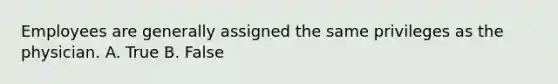 Employees are generally assigned the same privileges as the physician. A. True B. False
