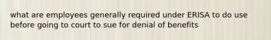 what are employees generally required under ERISA to do use before going to court to sue for denial of benefits