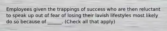 Employees given the trappings of success who are then reluctant to speak up out of fear of losing their lavish lifestyles most likely do so because of ______. (Check all that apply)