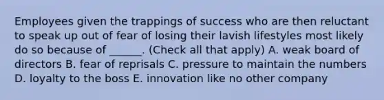 Employees given the trappings of success who are then reluctant to speak up out of fear of losing their lavish lifestyles most likely do so because of ______. (Check all that apply) A. weak board of directors B. fear of reprisals C. pressure to maintain the numbers D. loyalty to the boss E. innovation like no other company