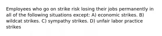 Employees who go on strike risk losing their jobs permanently in all of the following situations except: A) economic strikes. B) wildcat strikes. C) sympathy strikes. D) unfair labor practice strikes