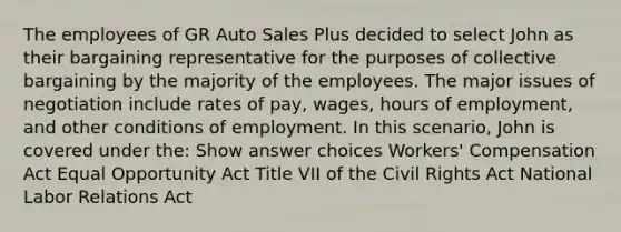 The employees of GR Auto Sales Plus decided to select John as their bargaining representative for the purposes of collective bargaining by the majority of the employees. The major issues of negotiation include rates of pay, wages, hours of employment, and other conditions of employment. In this scenario, John is covered under the:​ Show answer choices Workers' Compensation Act Equal Opportunity Act Title VII of the Civil Rights Act National Labor Relations Act