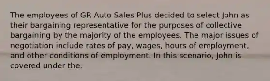 The employees of GR Auto Sales Plus decided to select John as their bargaining representative for the purposes of collective bargaining by the majority of the employees. The major issues of negotiation include rates of pay, wages, hours of employment, and other conditions of employment. In this scenario, John is covered under the:​