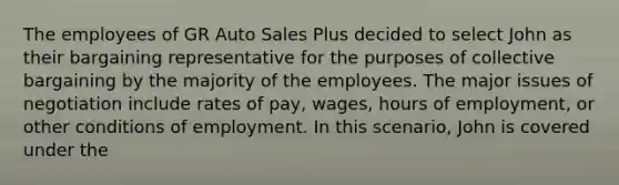 The employees of GR Auto Sales Plus decided to select John as their bargaining representative for the purposes of collective bargaining by the majority of the employees. The major issues of negotiation include rates of pay, wages, hours of employment, or other conditions of employment. In this scenario, John is covered under the