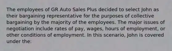 The employees of GR Auto Sales Plus decided to select John as their bargaining representative for the purposes of collective bargaining by the majority of the employees. The major issues of negotiation include rates of pay, wages, hours of employment, or other conditions of employment. In this scenario, John is covered under the:​