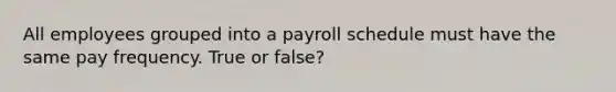 All employees grouped into a payroll schedule must have the same pay frequency. True or false?