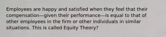 Employees are happy and satisfied when they feel that their compensation—given their performance—is equal to that of other employees in the firm or other individuals in similar situations. This is called Equity Theory?