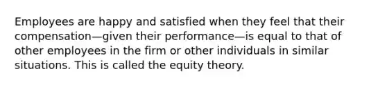 Employees are happy and satisfied when they feel that their compensation—given their performance—is equal to that of other employees in the firm or other individuals in similar situations. This is called the equity theory.