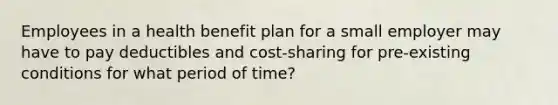 Employees in a health benefit plan for a small employer may have to pay deductibles and cost-sharing for pre-existing conditions for what period of time?