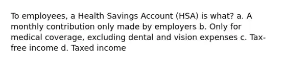 To employees, a Health Savings Account (HSA) is what? a. A monthly contribution only made by employers b. Only for medical coverage, excluding dental and vision expenses c. Tax-free income d. Taxed income