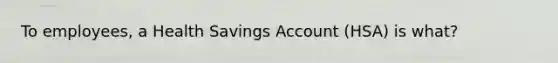 To employees, a Health Savings Account (HSA) is what?