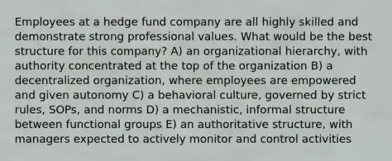 Employees at a hedge fund company are all highly skilled and demonstrate strong professional values. What would be the best structure for this company? A) an organizational hierarchy, with authority concentrated at the top of the organization B) a decentralized organization, where employees are empowered and given autonomy C) a behavioral culture, governed by strict rules, SOPs, and norms D) a mechanistic, informal structure between functional groups E) an authoritative structure, with managers expected to actively monitor and control activities