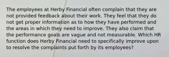 The employees at Herby Financial often complain that they are not provided feedback about their work. They feel that they do not get proper information as to how they have performed and the areas in which they need to improve. They also claim that the performance goals are vague and not measurable. Which HR function does Herby Financial need to specifically improve upon to resolve the complaints put forth by its employees?