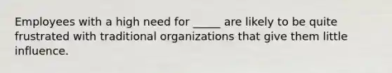 Employees with a high need for _____ are likely to be quite frustrated with traditional organizations that give them little influence.