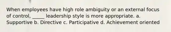 When employees have high role ambiguity or an external focus of control, _____ leadership style is more appropriate. a. Supportive b​. Directive c. Participative d. Achievement oriented