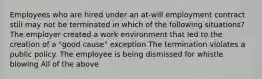 Employees who are hired under an at-will employment contract still may not be terminated in which of the following situations? The employer created a work environment that led to the creation of a "good cause" exception The termination violates a public policy. The employee is being dismissed for whistle blowing All of the above