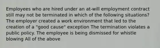 Employees who are hired under an at-will employment contract still may not be terminated in which of the following situations? The employer created a work environment that led to the creation of a "good cause" exception The termination violates a public policy. The employee is being dismissed for whistle blowing All of the above