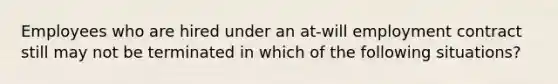 Employees who are hired under an at-will employment contract still may not be terminated in which of the following situations?