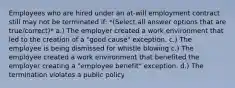 Employees who are hired under an at-will employment contract still may not be terminated if: *(Select all answer options that are true/correct)* a.) The employer created a work environment that led to the creation of a "good cause" exception. c.) The employee is being dismissed for whistle blowing c.) The employee created a work environment that benefited the employer creating a "employee benefit" exception. d.) The termination violates a public policy