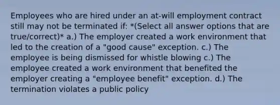 Employees who are hired under an at-will employment contract still may not be terminated if: *(Select all answer options that are true/correct)* a.) The employer created a work environment that led to the creation of a "good cause" exception. c.) The employee is being dismissed for whistle blowing c.) The employee created a work environment that benefited the employer creating a "employee benefit" exception. d.) The termination violates a public policy