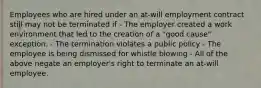 Employees who are hired under an at-will employment contract still may not be terminated if - The employer created a work environment that led to the creation of a "good cause" exception. - The termination violates a public policy - The employee is being dismissed for whistle blowing - All of the above negate an employer's right to terminate an at-will employee.