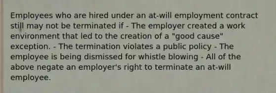 Employees who are hired under an at-will employment contract still may not be terminated if - The employer created a work environment that led to the creation of a "good cause" exception. - The termination violates a public policy - The employee is being dismissed for whistle blowing - All of the above negate an employer's right to terminate an at-will employee.