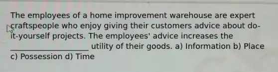 The employees of a home improvement warehouse are expert craftspeople who enjoy giving their customers advice about do-it-yourself projects. The employees' advice increases the ____________________ utility of their goods. a) Information b) Place c) Possession d) Time