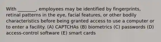 With ________, employees may be identified by fingerprints, retinal patterns in the eye, facial features, or other bodily characteristics before being granted access to use a computer or to enter a facility. (A) CAPTCHAs (B) biometrics (C) passwords (D) access-control software (E) smart cards