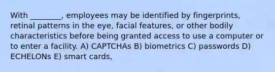 With ________, employees may be identified by fingerprints, retinal patterns in the eye, facial features, or other bodily characteristics before being granted access to use a computer or to enter a facility. A) CAPTCHAs B) biometrics C) passwords D) ECHELONs E) smart cards,