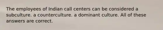 The employees of Indian call centers can be considered a subculture. a counterculture. a dominant culture. All of these answers are correct.