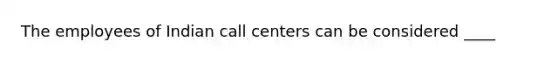 The employees of Indian call centers can be considered ____