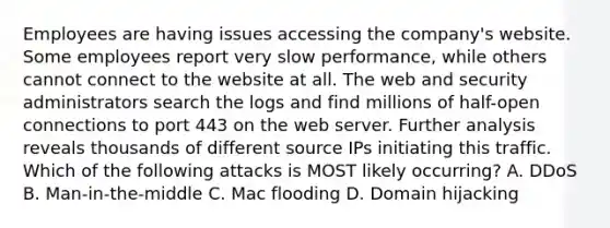 Employees are having issues accessing the company's website. Some employees report very slow performance, while others cannot connect to the website at all. The web and security administrators search the logs and find millions of half-open connections to port 443 on the web server. Further analysis reveals thousands of different source IPs initiating this traffic. Which of the following attacks is MOST likely occurring? A. DDoS B. Man-in-the-middle C. Mac flooding D. Domain hijacking