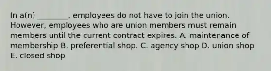 In​ a(n) ________, employees do not have to join the union.​ However, employees who are union members must remain members until the current contract expires. A. maintenance of membership B. preferential shop. C. agency shop D. union shop E. closed shop