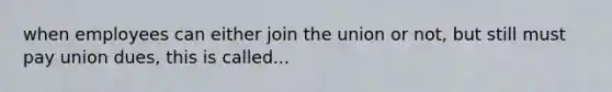 when employees can either join the union or not, but still must pay union dues, this is called...