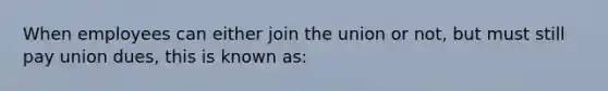 When employees can either join the union or not, but must still pay union dues, this is known as: