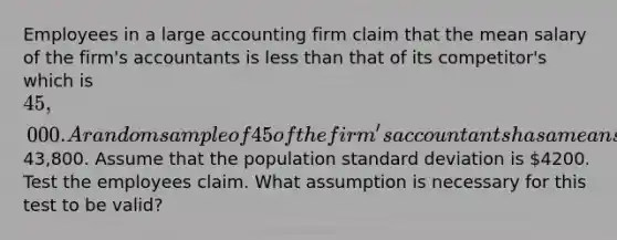 Employees in a large accounting firm claim that the mean salary of the firm's accountants is less than that of its competitor's which is 45,000. A random sample of 45 of the firm's accountants has a mean salary of43,800. Assume that the population standard deviation is 4200. Test the employees claim. What assumption is necessary for this test to be valid?