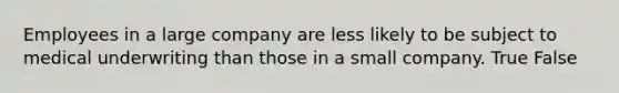 Employees in a large company are less likely to be subject to medical underwriting than those in a small company. True False