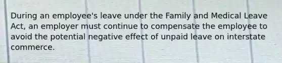 During an employee's leave under the Family and Medical Leave Act, an employer must continue to compensate the employee to avoid the potential negative effect of unpaid leave on interstate commerce.