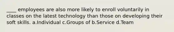 ____ employees are also more likely to enroll voluntarily in classes on the latest technology than those on developing their soft skills. a.Individual c.Groups of b.Service d.Team