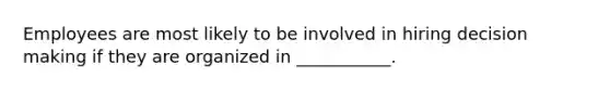 Employees are most likely to be involved in hiring decision making if they are organized in ___________.