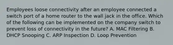 Employees loose connectivity after an employee connected a switch port of a home router to the wall jack in the office. Which of the following can be implemented on the company switch to prevent loss of connectivity in the future? A. MAC Filtering B. DHCP Snooping C. ARP Inspection D. Loop Prevention